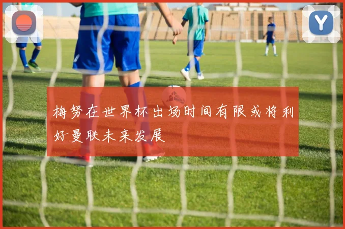 梅努在世界杯出场时间有限或将利好曼联未来发展