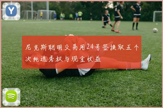 尼克斯聪明交易用24号签换取五个次轮选秀权与现金收益
