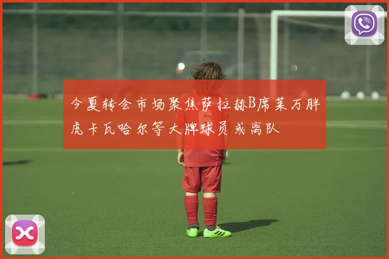 今夏转会市场聚焦萨拉赫B席莱万胖虎卡瓦哈尔等大牌球员或离队