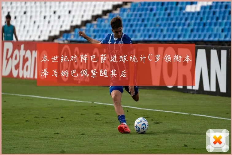 本世纪对阵巴萨进球统计C罗领衔本泽马姆巴佩紧随其后