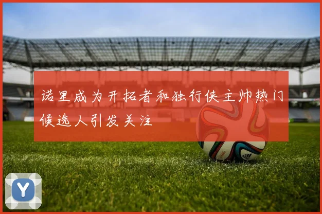 诺里成为开拓者和独行侠主帅热门候选人引发关注