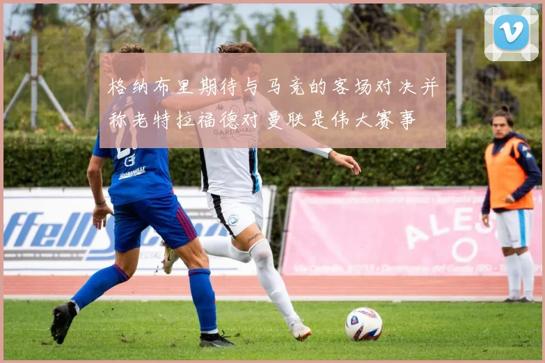 格纳布里期待与马竞的客场对决并称老特拉福德对曼联是伟大赛事