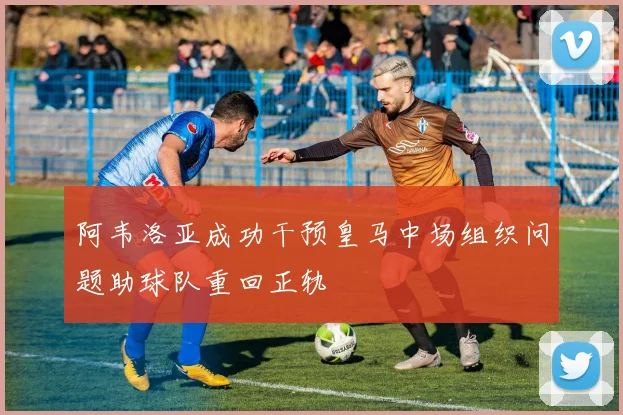 阿韦洛亚成功干预皇马中场组织问题助球队重回正轨