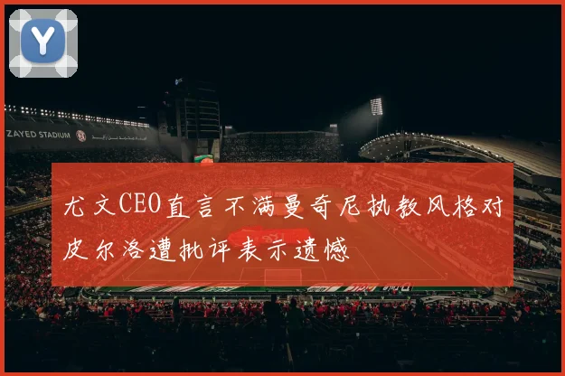 尤文CEO直言不满曼奇尼执教风格对皮尔洛遭批评表示遗憾