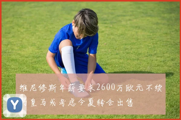 维尼修斯年薪要求2600万欧元不续约皇马或考虑今夏转会出售