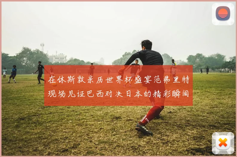 在休斯敦亲历世界杯盛宴范弗里特现场见证巴西对决日本的精彩瞬间