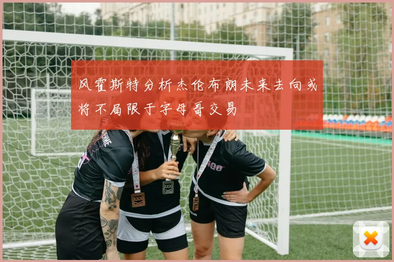 风霍斯特分析杰伦布朗未来去向或将不局限于字母哥交易