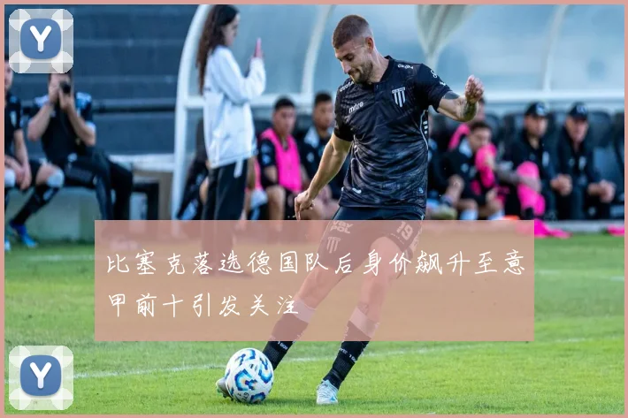 比塞克落选德国队后身价飙升至意甲前十引发关注