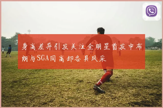 身高差异引发关注全明星首发中布朗与SGA同高却各具风采