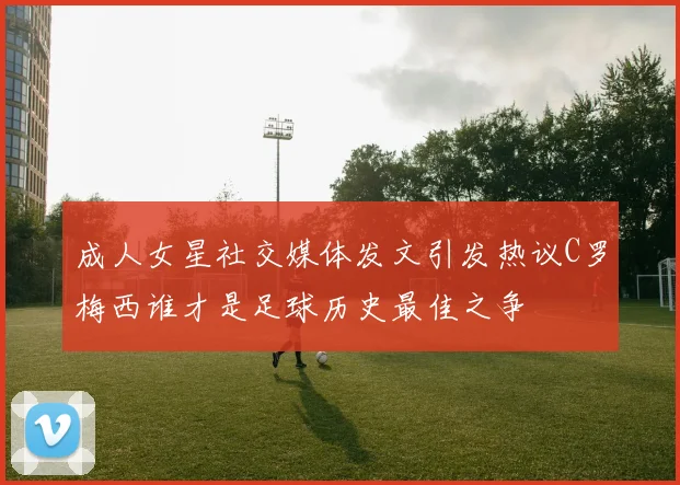 成人女星社交媒体发文引发热议C罗梅西谁才是足球历史最佳之争