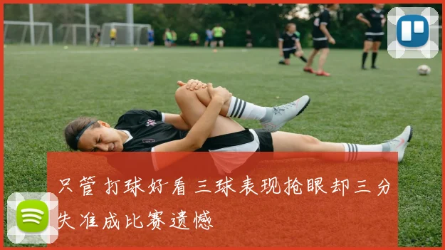 只管打球好看三球表现抢眼却三分失准成比赛遗憾