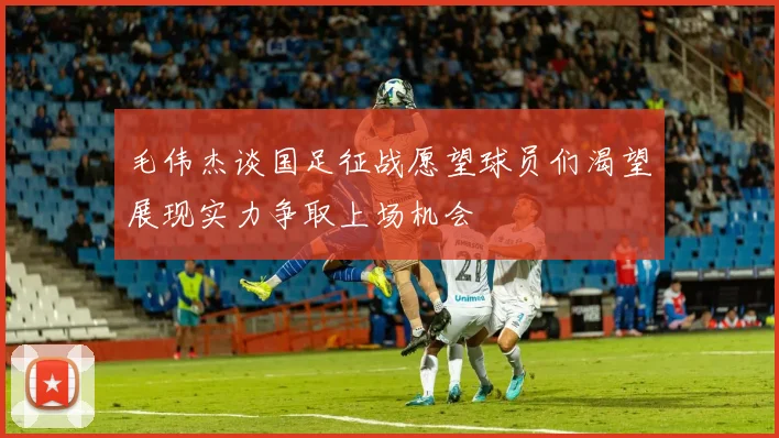 毛伟杰谈国足征战愿望球员们渴望展现实力争取上场机会