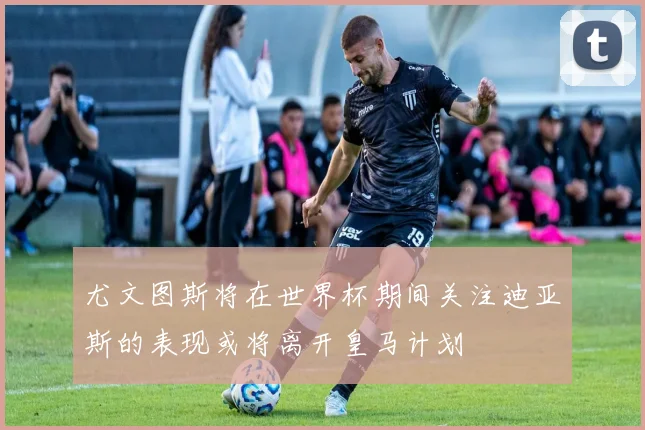 尤文图斯将在世界杯期间关注迪亚斯的表现或将离开皇马计划
