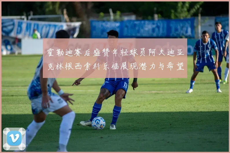 霍勒迪赛后盛赞年轻球员阿夫迪亚克林根西索科乐福展现潜力与希望