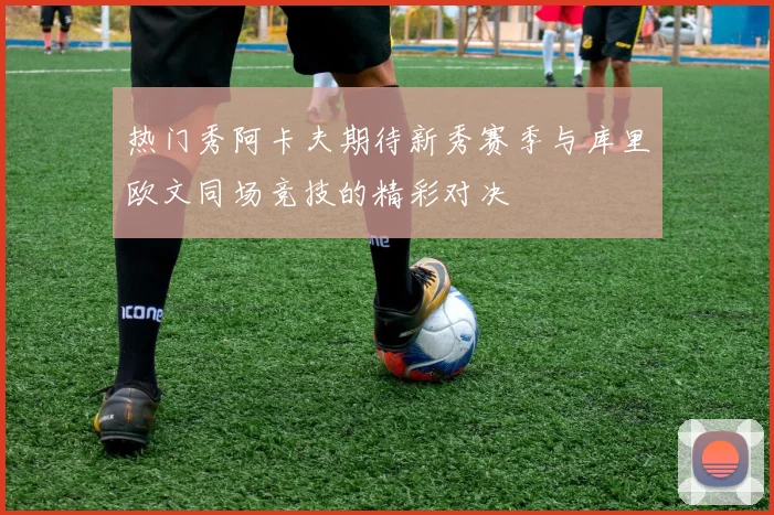 热门秀阿卡夫期待新秀赛季与库里欧文同场竞技的精彩对决