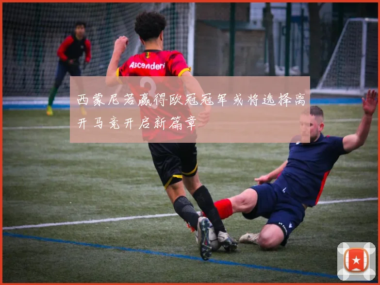 西蒙尼若赢得欧冠冠军或将选择离开马竞开启新篇章