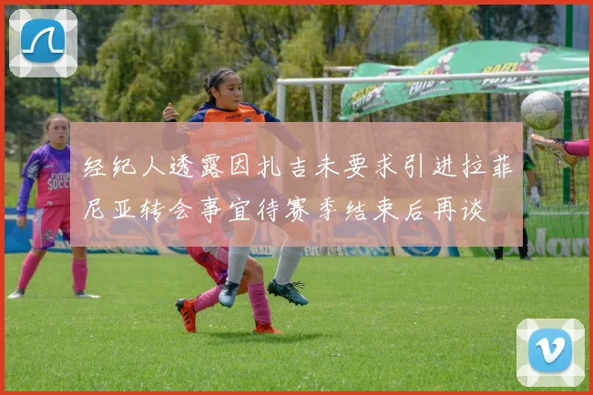 经纪人透露因扎吉未要求引进拉菲尼亚转会事宜待赛季结束后再谈