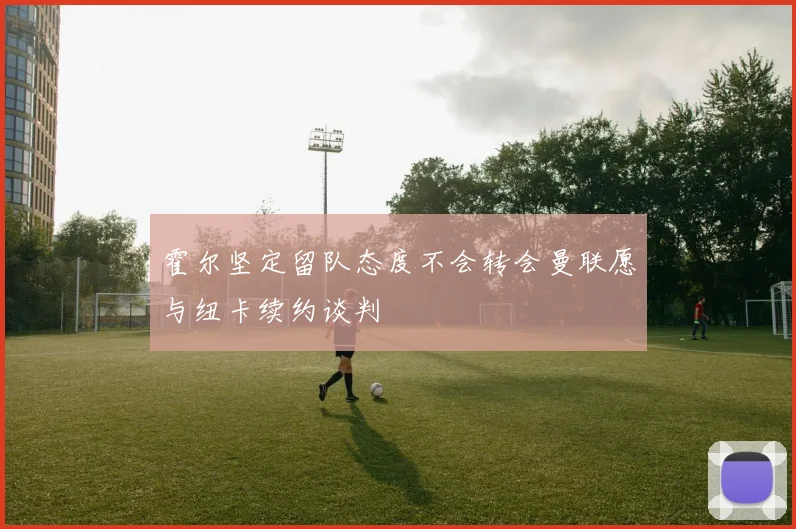 霍尔坚定留队态度不会转会曼联愿与纽卡续约谈判