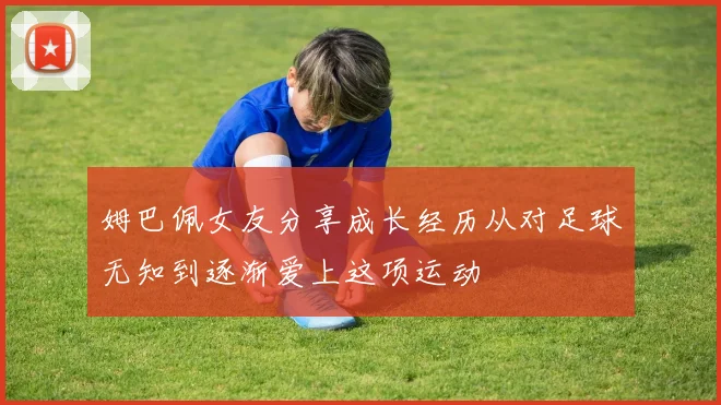 姆巴佩女友分享成长经历从对足球无知到逐渐爱上这项运动