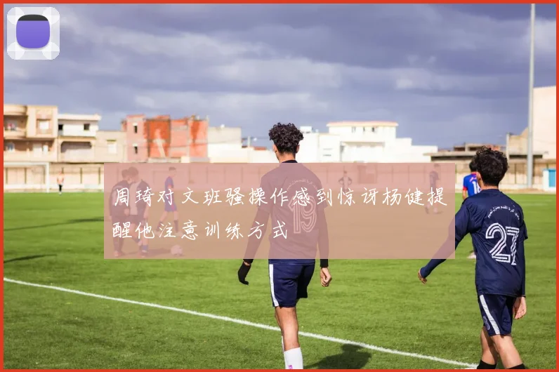 周琦对文班骚操作感到惊讶杨健提醒他注意训练方式