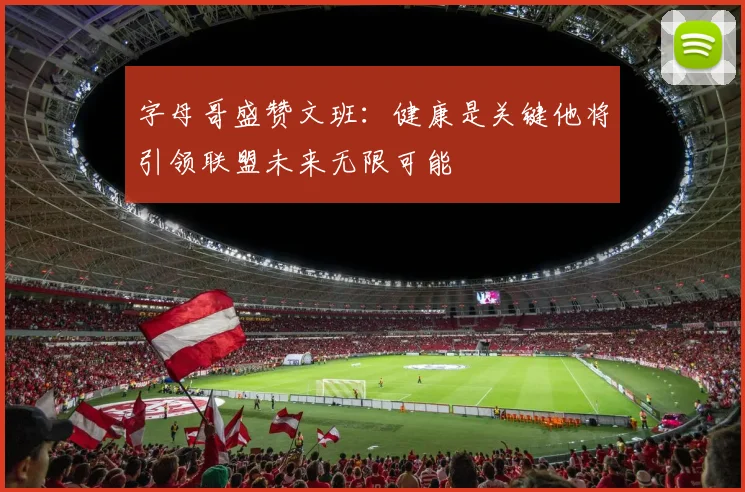字母哥盛赞文班：健康是关键他将引领联盟未来无限可能