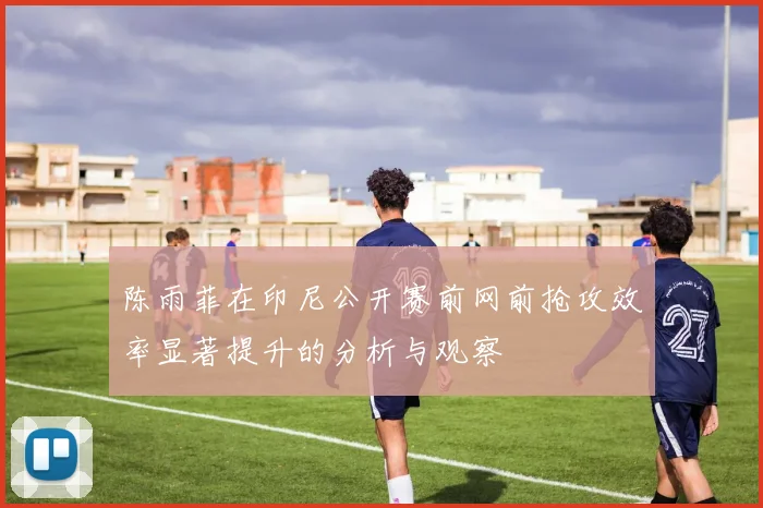 陈雨菲在印尼公开赛前网前抢攻效率显著提升的分析与观察