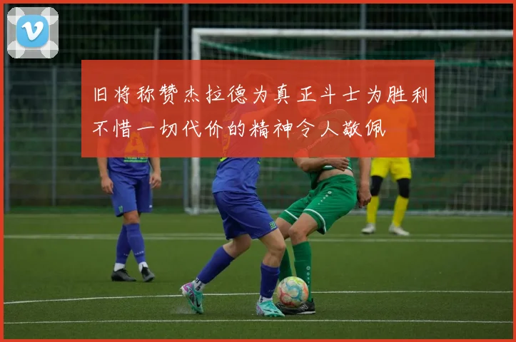 旧将称赞杰拉德为真正斗士为胜利不惜一切代价的精神令人敬佩