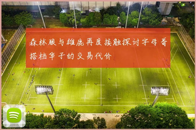 森林狼与雄鹿再度接触探讨字母哥搭档华子的交易代价
