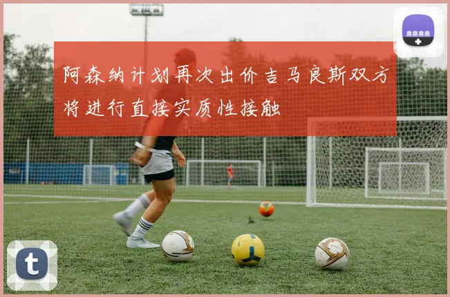 阿森纳计划再次出价吉马良斯双方将进行直接实质性接触