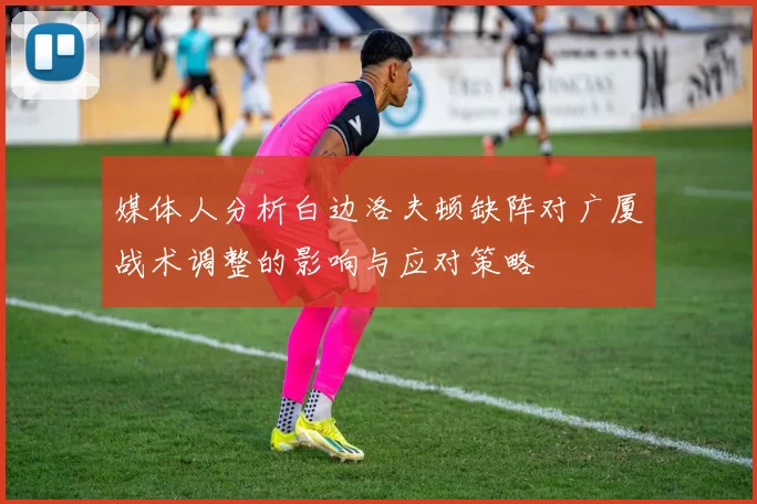 媒体人分析白边洛夫顿缺阵对广厦战术调整的影响与应对策略