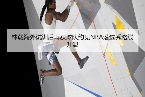 林葳海外试训后再获球队约见NBA落选秀路线升温